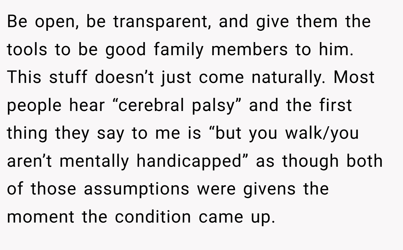 Be open, be transparent, and give them the tools to be good family members to him. This stuff doesn’t just come naturally. Most people hear “cerebral palsy” and the first thing they say to me is “but you walk/you aren’t mentally handicapped” as though both of those assumptions were givens the moment the condition came up.