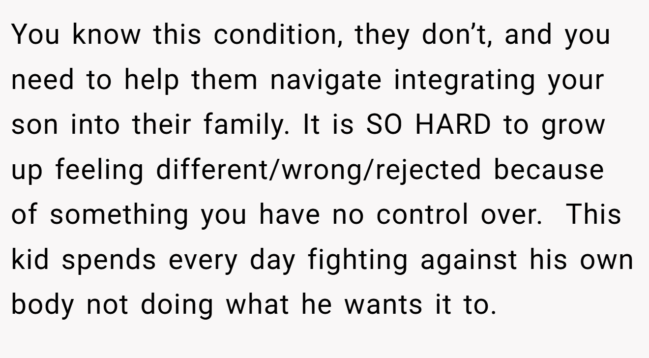 You know this condition, they don’t, and you need to help them navigate integrating your son into their family. It is SO HARD to grow up feeling different/wrong/rejected because of something you have no control over.  This kid spends every day fighting against his own body not doing what he wants it to.