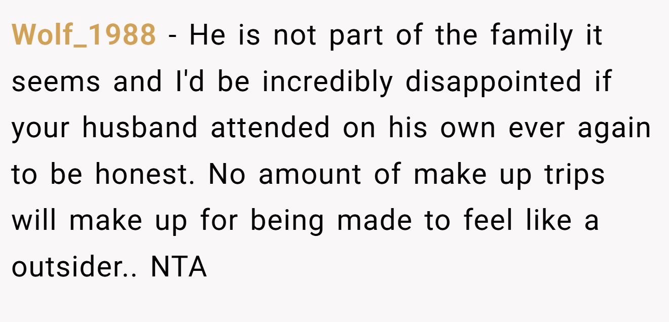 Wolf_1988 − He is not part of the family it seems and I'd be incredibly disappointed if your husband attended on his own ever again to be honest. No amount of make up trips will make up for being made to feel like a outsider.. NTA