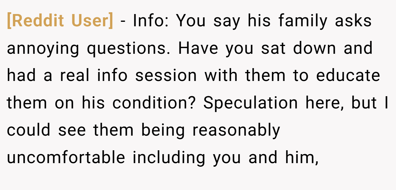 [Reddit User] − Info: You say his family asks annoying questions. Have you sat down and had a real info session with them to educate them on his condition? Speculation here, but I could see them being reasonably uncomfortable including you and him,