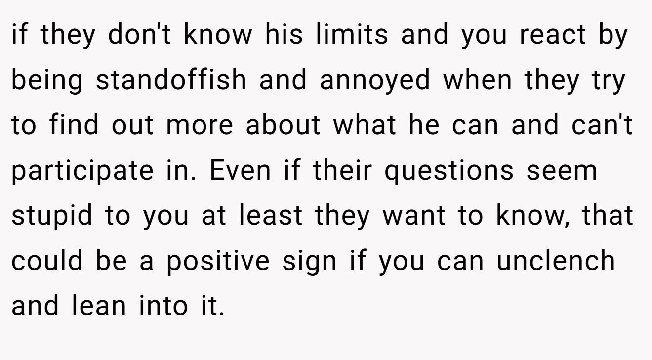 if they don't know his limits and you react by being standoffish and annoyed when they try to find out more about what he can and can't participate in. Even if their questions seem stupid to you at least they want to know, that could be a positive sign if you can unclench and lean into it.