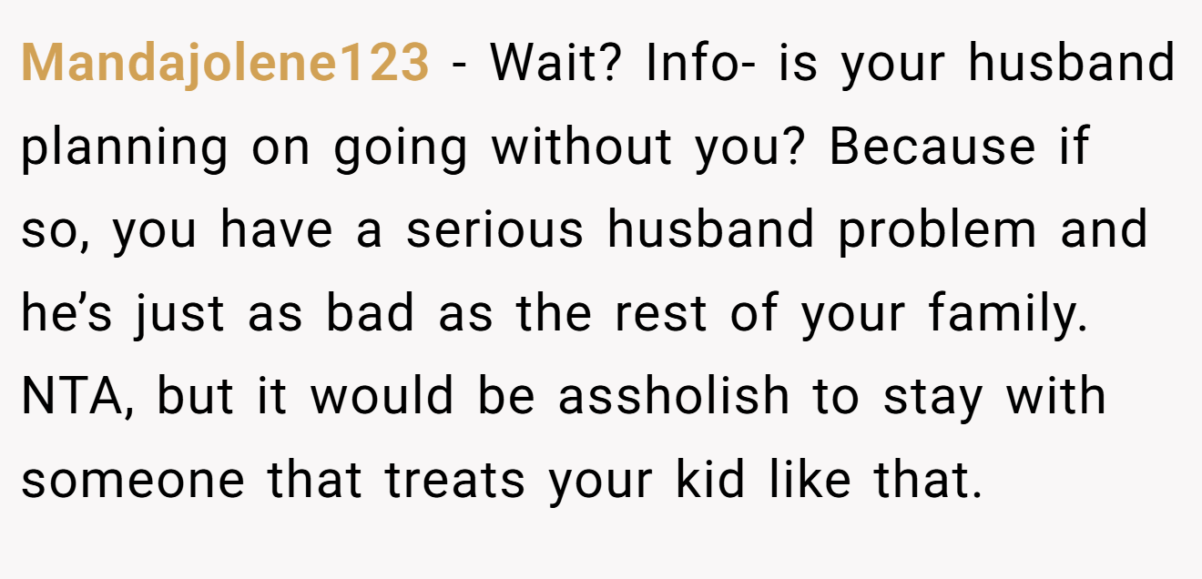 Mandajolene123 − Wait? Info- is your husband planning on going without you? Because if so, you have a serious husband problem and he’s just as bad as the rest of your family. NTA, but it would be assholish to stay with someone that treats your kid like that.