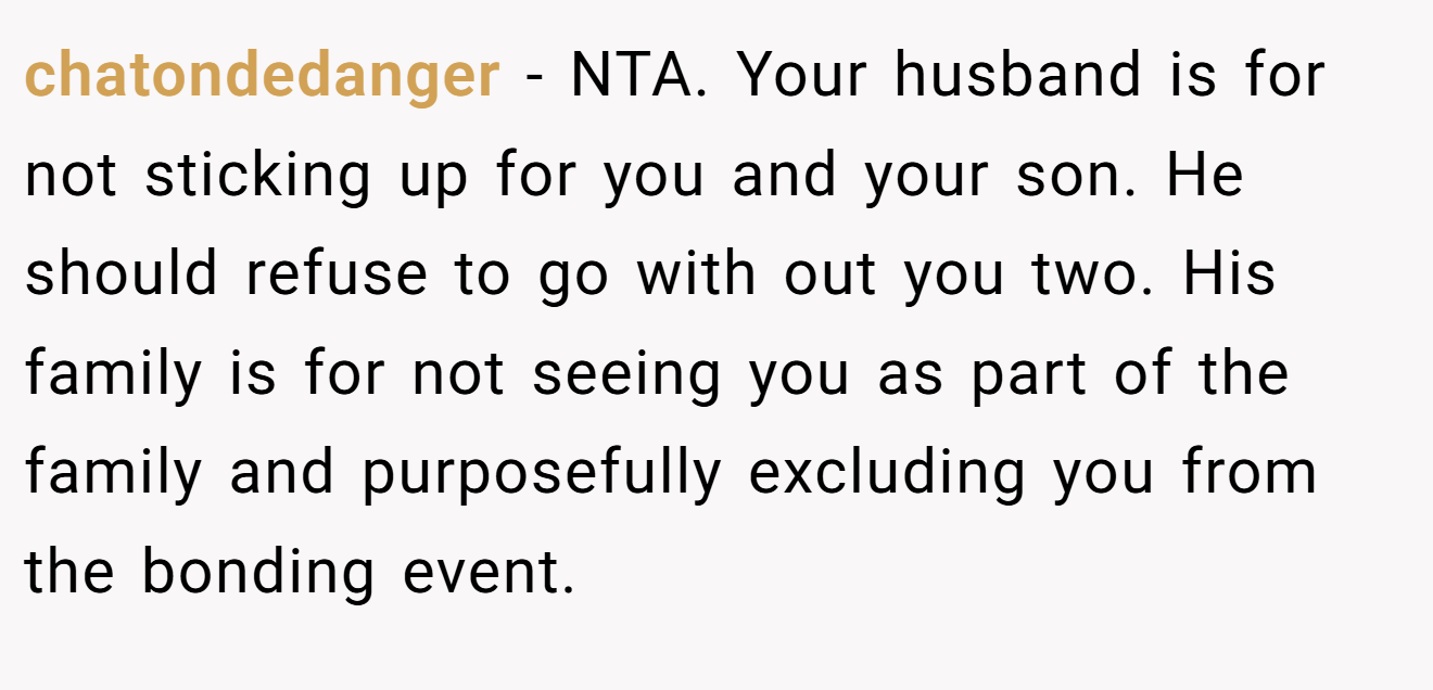 chatondedanger − NTA. Your husband is for not sticking up for you and your son. He should refuse to go with out you two. His family is for not seeing you as part of the family and purposefully excluding you from the bonding event.