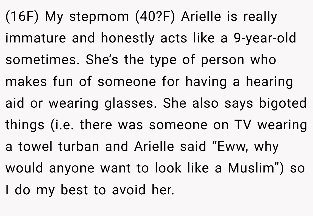 (16F) My stepmom (40?F) Arielle is really immature and honestly acts like a 9-year-old sometimes. She’s the type of person who makes fun of someone for having a hearing aid or wearing glasses. She also says bigoted things (i.e. there was someone on TV wearing a towel turban and Arielle said “Eww, why would anyone want to look like a Muslim”) so I do my best to avoid her.