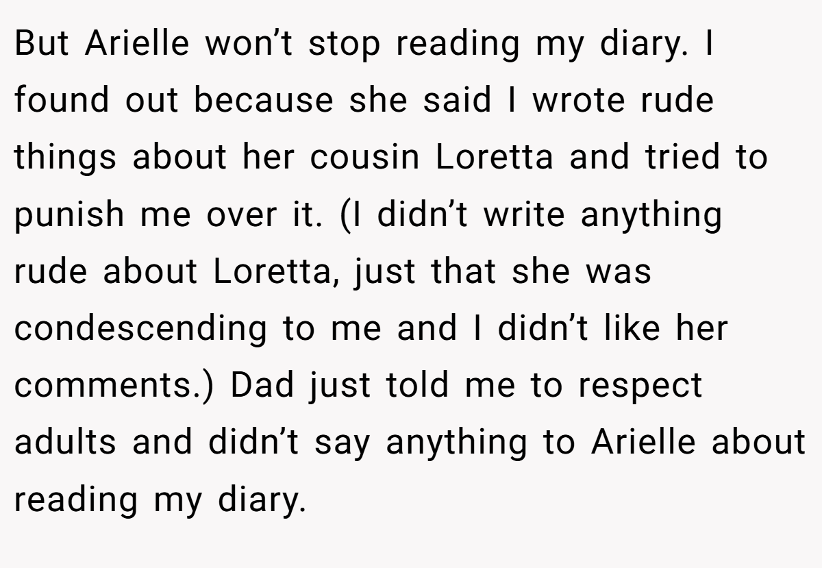 But Arielle won’t stop reading my diary. I found out because she said I wrote rude things about her cousin Loretta and tried to punish me over it. (I didn’t write anything rude about Loretta, just that she was condescending to me and I didn’t like her comments.) Dad just told me to respect adults and didn’t say anything to Arielle about reading my diary.