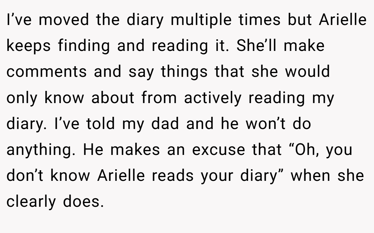 I’ve moved the diary multiple times but Arielle keeps finding and reading it. She’ll make comments and say things that she would only know about from actively reading my diary. I’ve told my dad and he won’t do anything. He makes an excuse that “Oh, you don’t know Arielle reads your diary” when she clearly does.