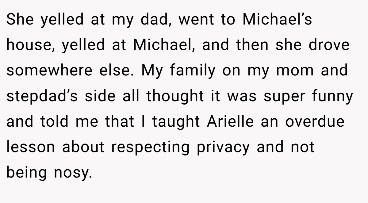 She yelled at my dad, went to Michael’s house, yelled at Michael, and then she drove somewhere else. My family on my mom and stepdad’s side all thought it was super funny and told me that I taught Arielle an overdue lesson about respecting privacy and not being nosy.