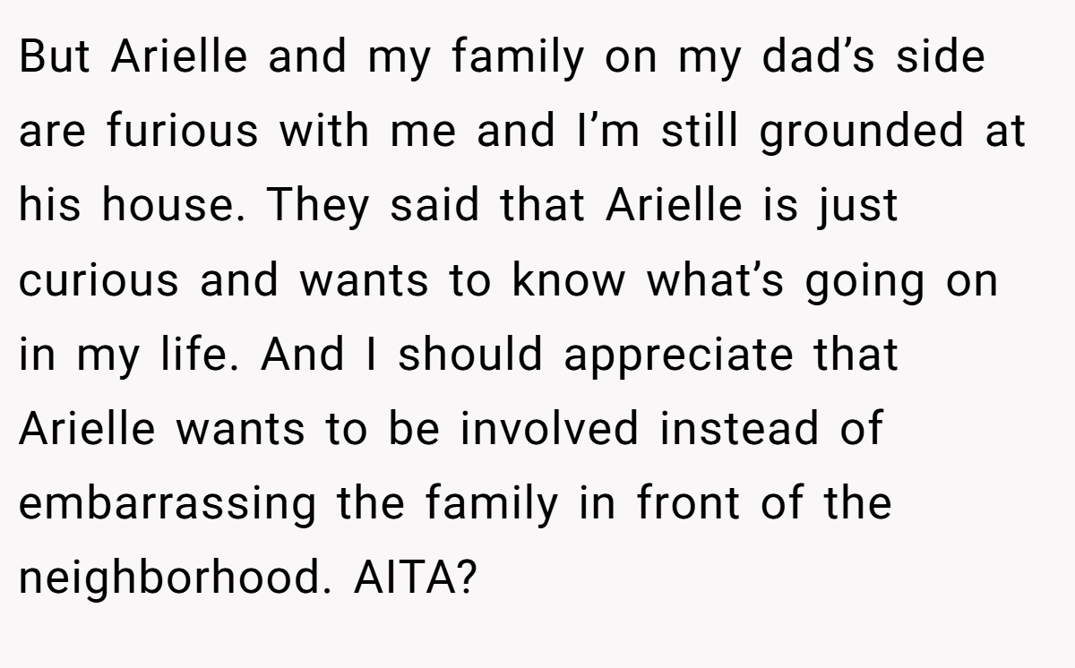 But Arielle and my family on my dad’s side are furious with me and I’m still grounded at his house. They said that Arielle is just curious and wants to know what’s going on in my life. And I should appreciate that Arielle wants to be involved instead of embarrassing the family in front of the neighborhood. AITA?