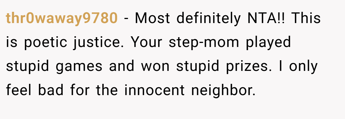 thr0waway9780 − Most definitely NTA!! This is poetic justice. Your step-mom played stupid games and won stupid prizes. I only feel bad for the innocent neighbor.