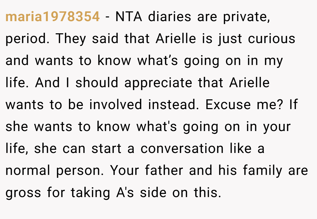 maria1978354 − NTA diaries are private, period. They said that Arielle is just curious and wants to know what’s going on in my life. And I should appreciate that Arielle wants to be involved instead. Excuse me? If she wants to know what's going on in your life, she can start a conversation like a normal person. Your father and his family are gross for taking A's side on this.