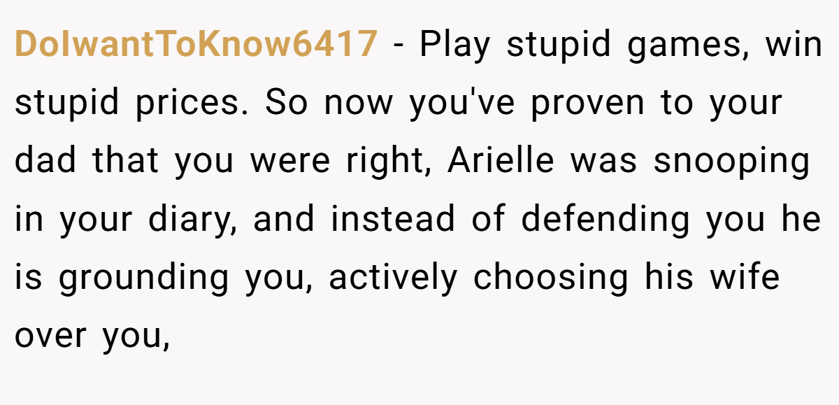 DoIwantToKnow6417 − Play stupid games, win stupid prices. So now you've proven to your dad that you were right, Arielle was snooping in your diary, and instead of defending you he is grounding you, actively choosing his wife over you,