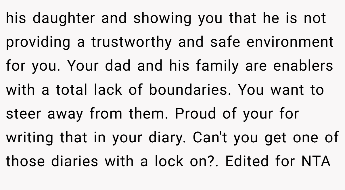 his daughter and showing you that he is not providing a trustworthy and safe environment for you. Your dad and his family are enablers with a total lack of boundaries. You want to steer away from them. Proud of your for writing that in your diary. Can't you get one of those diaries with a lock on?. Edited for NTA