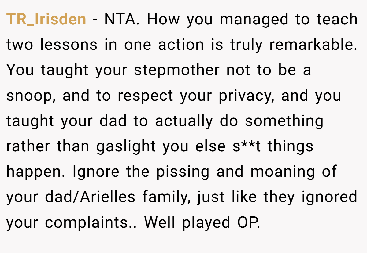TR_Irisden − NTA. How you managed to teach two lessons in one action is truly remarkable. You taught your stepmother not to be a snoop, and to respect your privacy, and you taught your dad to actually do something rather than gaslight you else s**t things happen. Ignore the pissing and moaning of your dad/Arielles family, just like they ignored your complaints.. Well played OP.