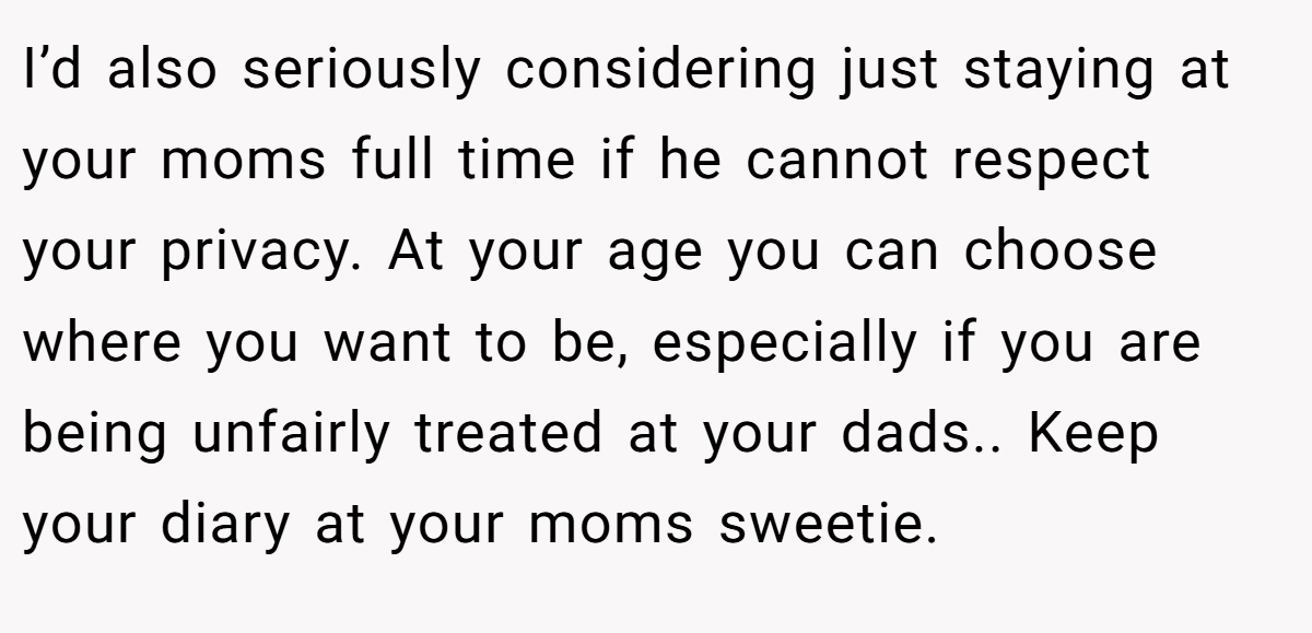 I’d also seriously considering just staying at your moms full time if he cannot respect your privacy. At your age you can choose where you want to be, especially if you are being unfairly treated at your dads.. Keep your diary at your moms sweetie.