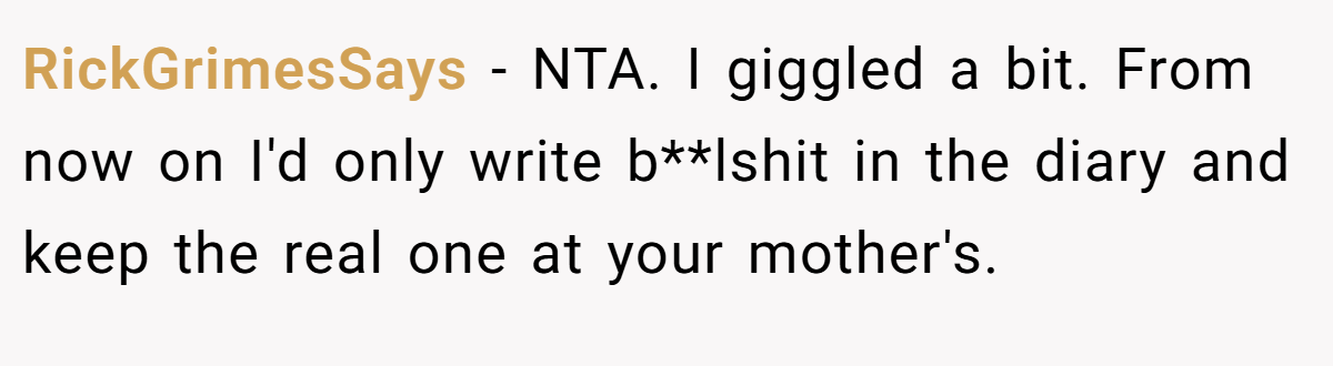 RickGrimesSays − NTA. I giggled a bit. From now on I'd only write b**lshit in the diary and keep the real one at your mother's.