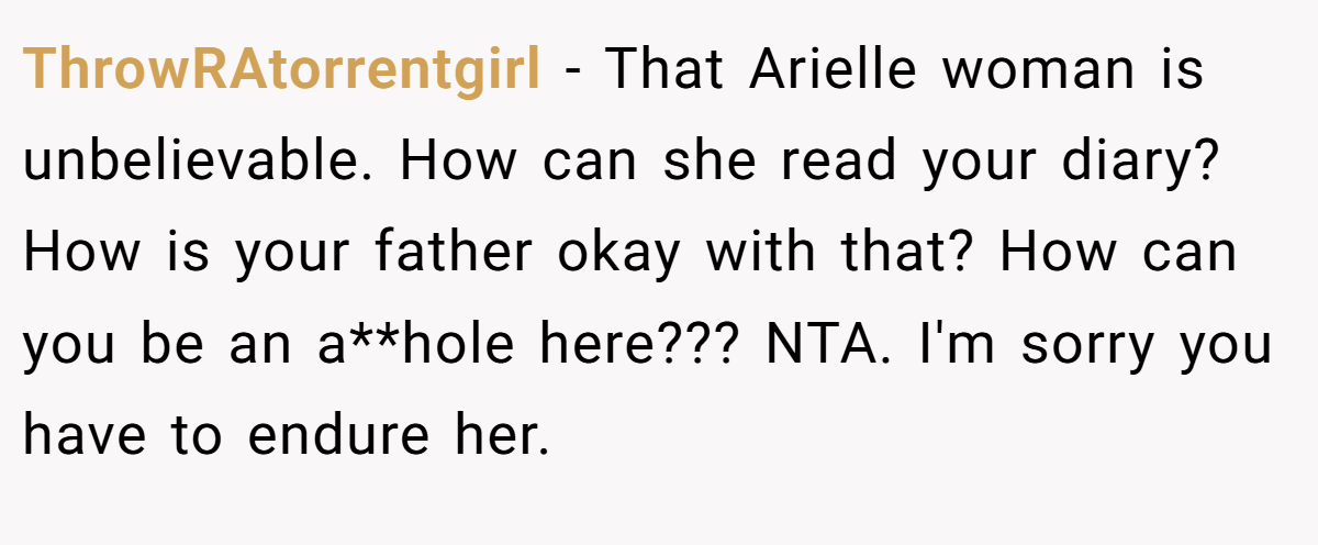 ThrowRAtorrentgirl − That Arielle woman is unbelievable. How can she read your diary? How is your father okay with that? How can you be an a**hole here??? NTA. I'm sorry you have to endure her.