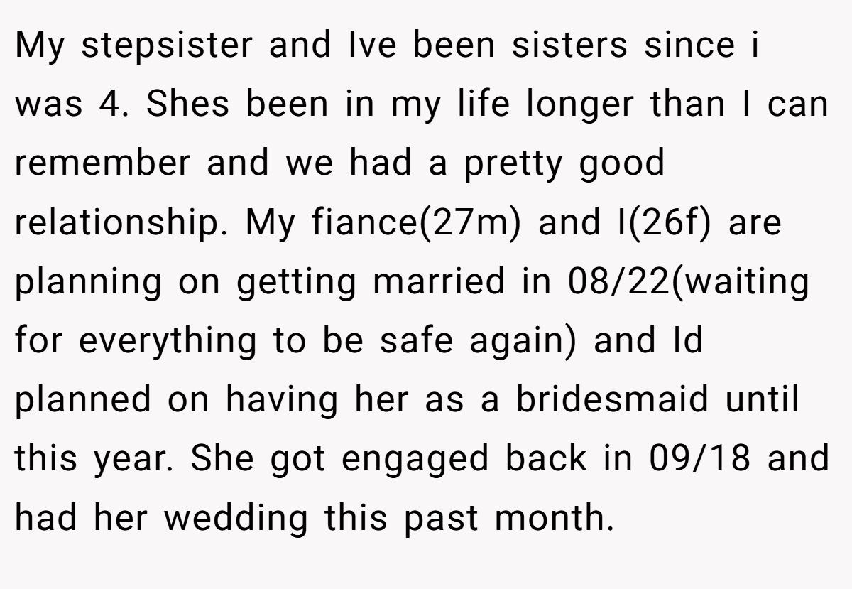 My stepsister and Ive been sisters since i was 4. Shes been in my life longer than I can remember and we had a pretty good relationship. My fiance(27m) and I(26f) are planning on getting married in 08/22(waiting for everything to be safe again) and Id planned on having her as a bridesmaid until this year. She got engaged back in 09/18 and had her wedding this past month.