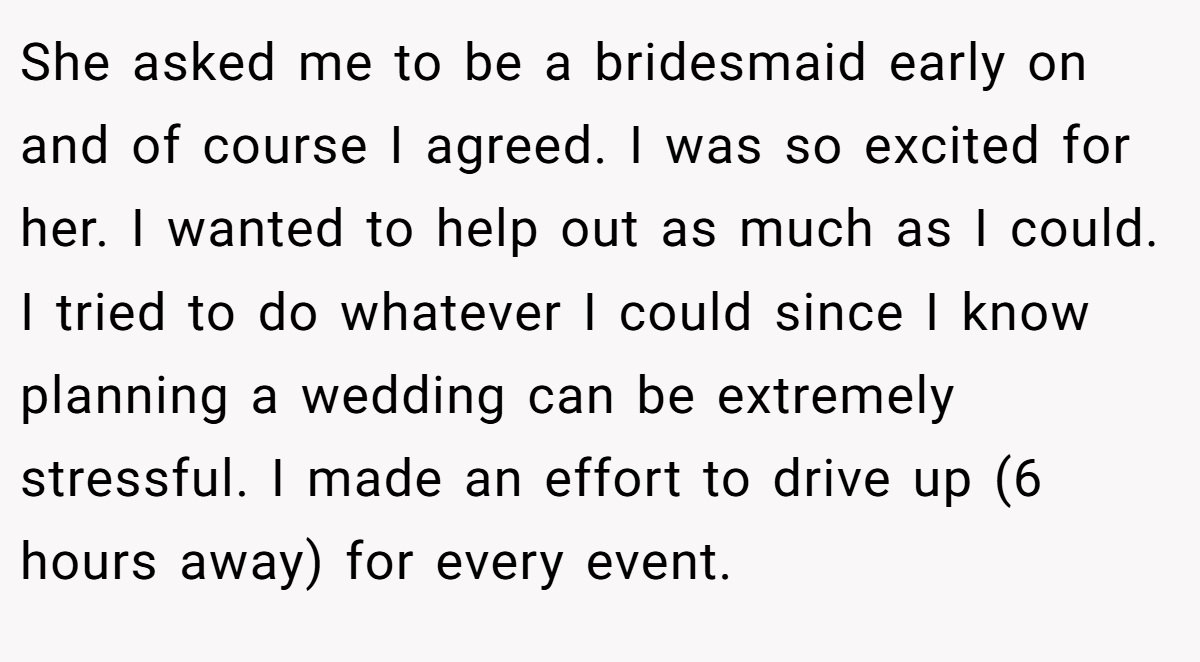 She asked me to be a bridesmaid early on and of course I agreed. I was so excited for her. I wanted to help out as much as I could. I tried to do whatever I could since I know planning a wedding can be extremely stressful. I made an effort to drive up (6 hours away) for every event.