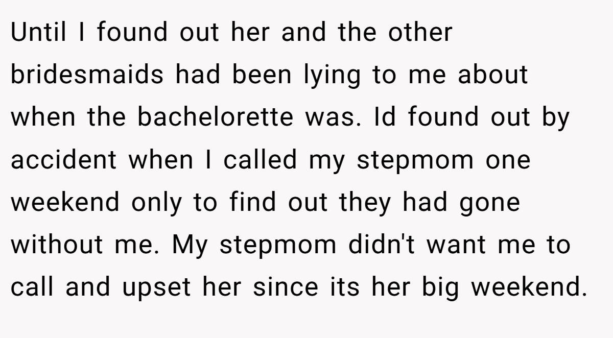 Until I found out her and the other bridesmaids had been lying to me about when the bachelorette was. Id found out by accident when I called my stepmom one weekend only to find out they had gone without me. My stepmom didn't want me to call and upset her since its her big weekend.