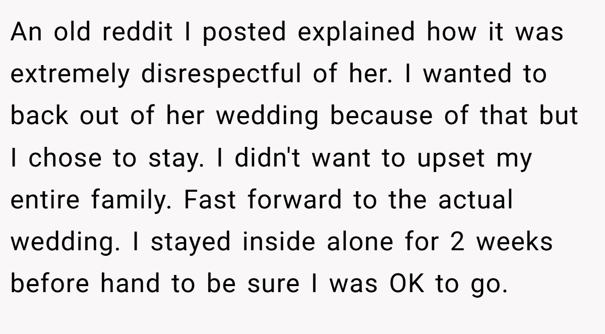 An old reddit I posted explained how it was extremely disrespectful of her. I wanted to back out of her wedding because of that but I chose to stay. I didn't want to upset my entire family. Fast forward to the actual wedding. I stayed inside alone for 2 weeks before hand to be sure I was OK to go.