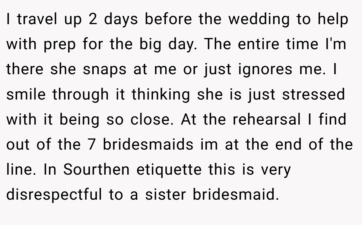 I travel up 2 days before the wedding to help with prep for the big day. The entire time I'm there she snaps at me or just ignores me. I smile through it thinking she is just stressed with it being so close. At the rehearsal I find out of the 7 bridesmaids im at the end of the line. In Sourthen etiquette this is very disrespectful to a sister bridesmaid.