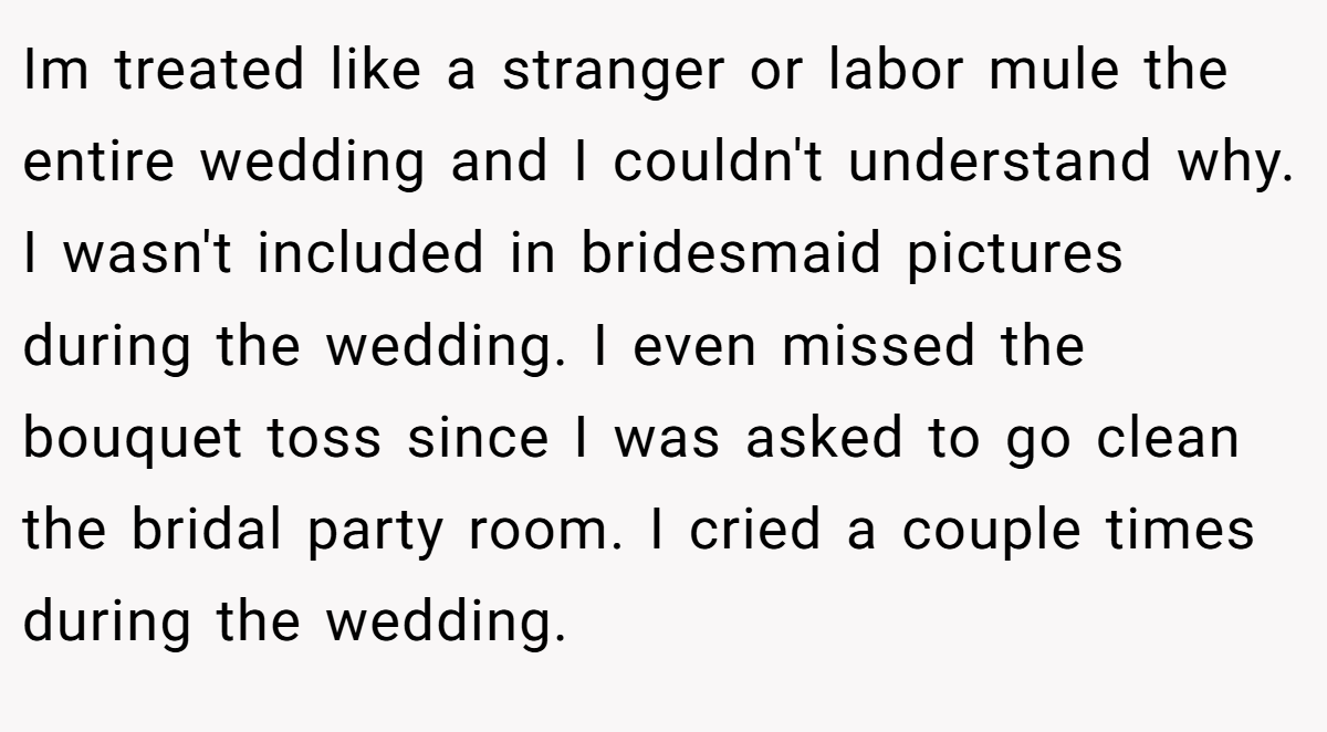 Im treated like a stranger or labor mule the entire wedding and I couldn't understand why. I wasn't included in bridesmaid pictures during the wedding. I even missed the bouquet toss since I was asked to go clean the bridal party room. I cried a couple times during the wedding.