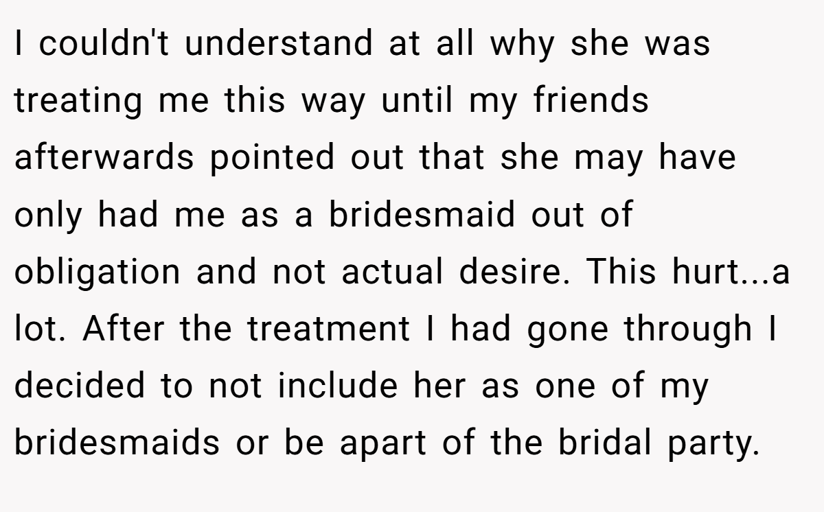 I couldn't understand at all why she was treating me this way until my friends afterwards pointed out that she may have only had me as a bridesmaid out of obligation and not actual desire. This hurt...a lot. After the treatment I had gone through I decided to not include her as one of my bridesmaids or be apart of the bridal party.