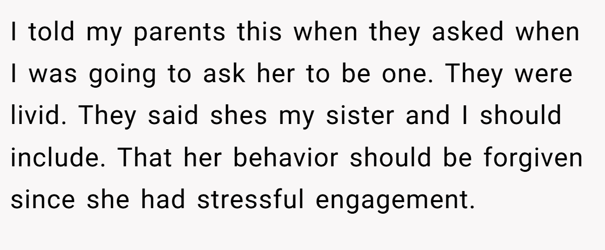 I told my parents this when they asked when I was going to ask her to be one. They were livid. They said shes my sister and I should include. That her behavior should be forgiven since she had stressful engagement.