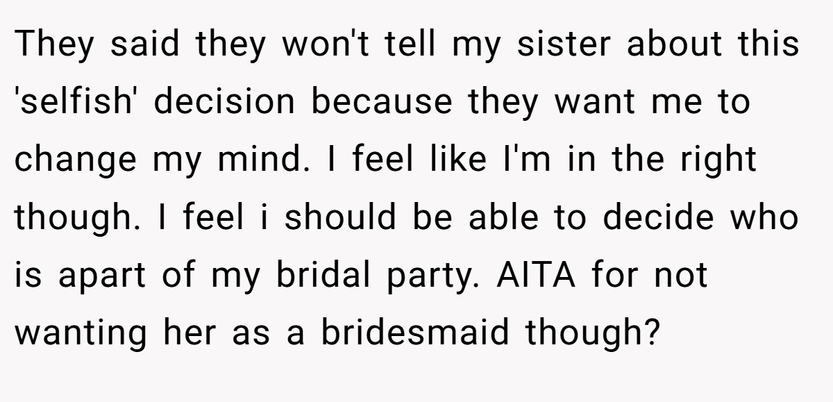 They said they won't tell my sister about this 'selfish' decision because they want me to change my mind. I feel like I'm in the right though. I feel i should be able to decide who is apart of my bridal party. AITA for not wanting her as a bridesmaid though?