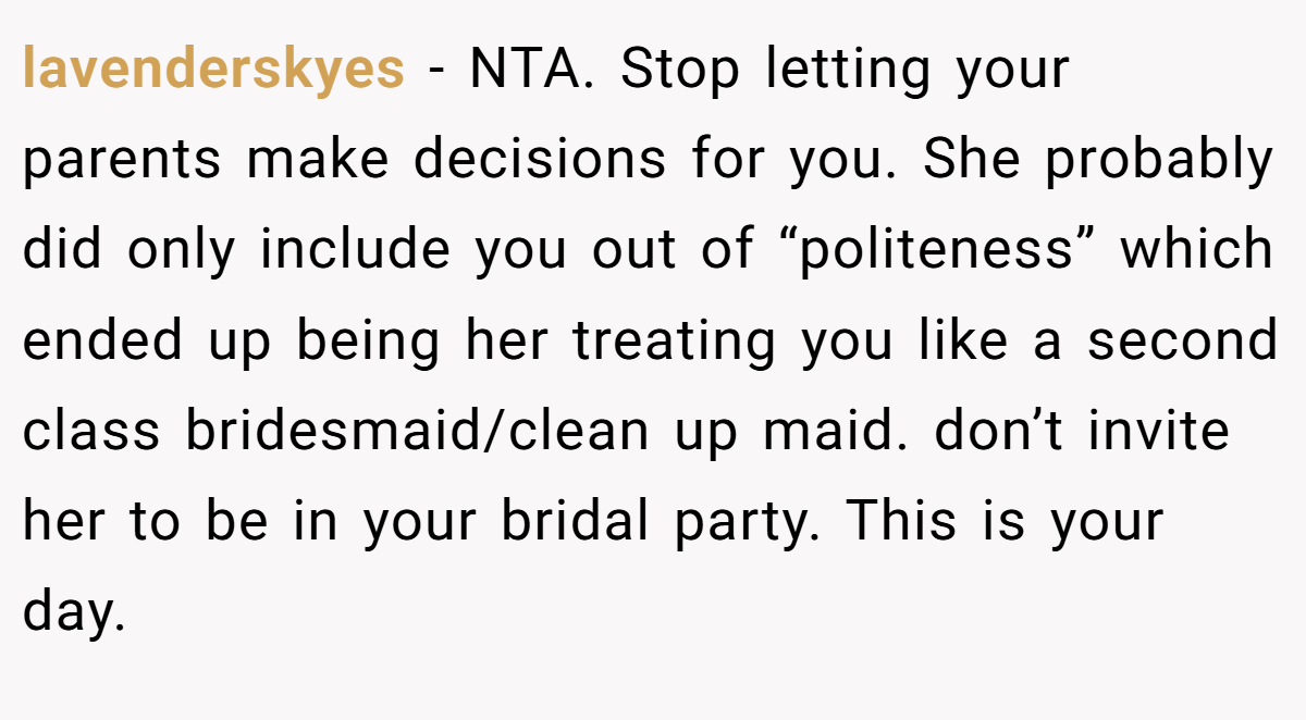 lavenderskyes − NTA. Stop letting your parents make decisions for you. She probably did only include you out of “politeness” which ended up being her treating you like a second class bridesmaid/clean up maid. don’t invite her to be in your bridal party. This is your day.