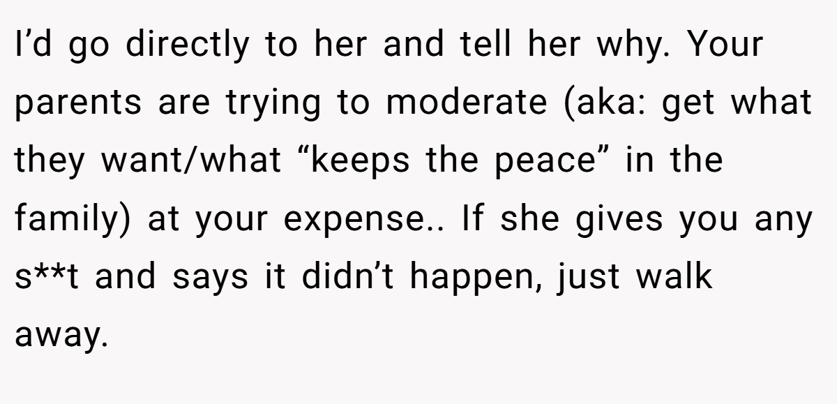I’d go directly to her and tell her why. Your parents are trying to moderate (aka: get what they want/what “keeps the peace” in the family) at your expense.. If she gives you any s**t and says it didn’t happen, just walk away.