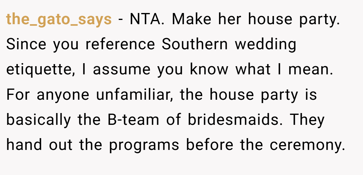 the_gato_says − NTA. Make her house party. Since you reference Southern wedding etiquette, I assume you know what I mean. For anyone unfamiliar, the house party is basically the B-team of bridesmaids. They hand out the programs before the ceremony.