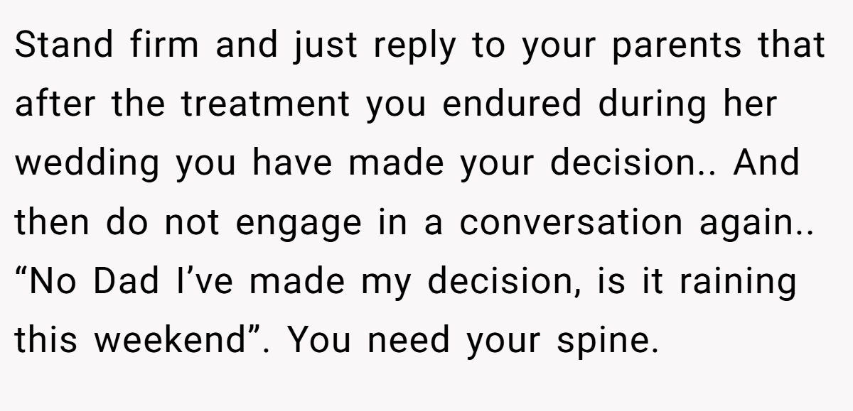 Stand firm and just reply to your parents that after the treatment you endured during her wedding you have made your decision.. And then do not engage in a conversation again.. “No Dad I’ve made my decision, is it raining this weekend”. You need your spine.