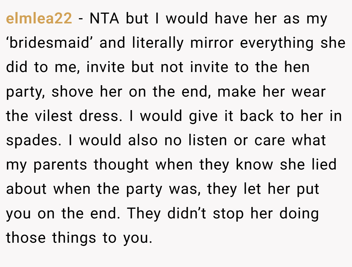 elmlea22 − NTA but I would have her as my ‘bridesmaid’ and literally mirror everything she did to me, invite but not invite to the hen party, shove her on the end, make her wear the vilest dress. I would give it back to her in spades. I would also no listen or care what my parents thought when they know she lied about when the party was, they let her put you on the end. They didn’t stop her doing those things to you.