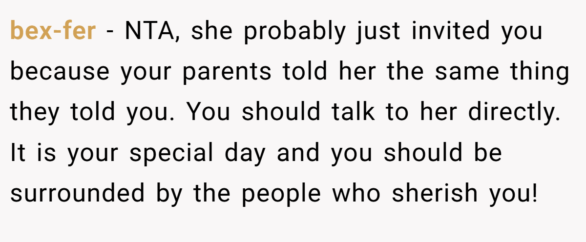 bex-fer − NTA, she probably just invited you because your parents told her the same thing they told you. You should talk to her directly. It is your special day and you should be surrounded by the people who sherish you!