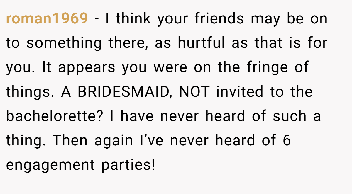 roman1969 − I think your friends may be on to something there, as hurtful as that is for you. It appears you were on the fringe of things. A BRIDESMAID, NOT invited to the bachelorette? I have never heard of such a thing. Then again I’ve never heard of 6 engagement parties!