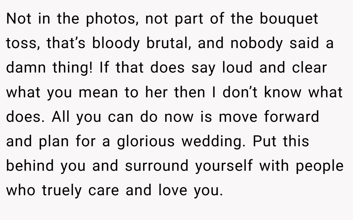 Not in the photos, not part of the bouquet toss, that’s bloody brutal, and nobody said a damn thing! If that does say loud and clear what you mean to her then I don’t know what does. All you can do now is move forward and plan for a glorious wedding. Put this behind you and surround yourself with people who truely care and love you.