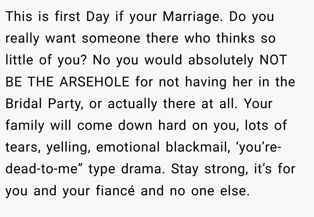 This is first Day if your Marriage. Do you really want someone there who thinks so little of you? No you would absolutely NOT BE THE ARSEHOLE for not having her in the Bridal Party, or actually there at all. Your family will come down hard on you, lots of tears, yelling, emotional blackmail, ‘you’re-dead-to-me” type drama. Stay strong, it’s for you and your fiancé and no one else.