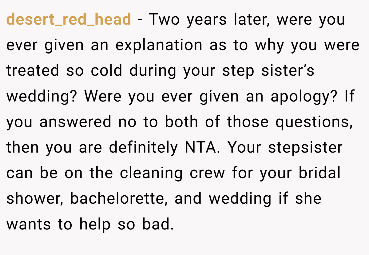 desert_red_head − Two years later, were you ever given an explanation as to why you were treated so cold during your step sister’s wedding? Were you ever given an apology? If you answered no to both of those questions, then you are definitely NTA. Your stepsister can be on the cleaning crew for your bridal shower, bachelorette, and wedding if she wants to help so bad.