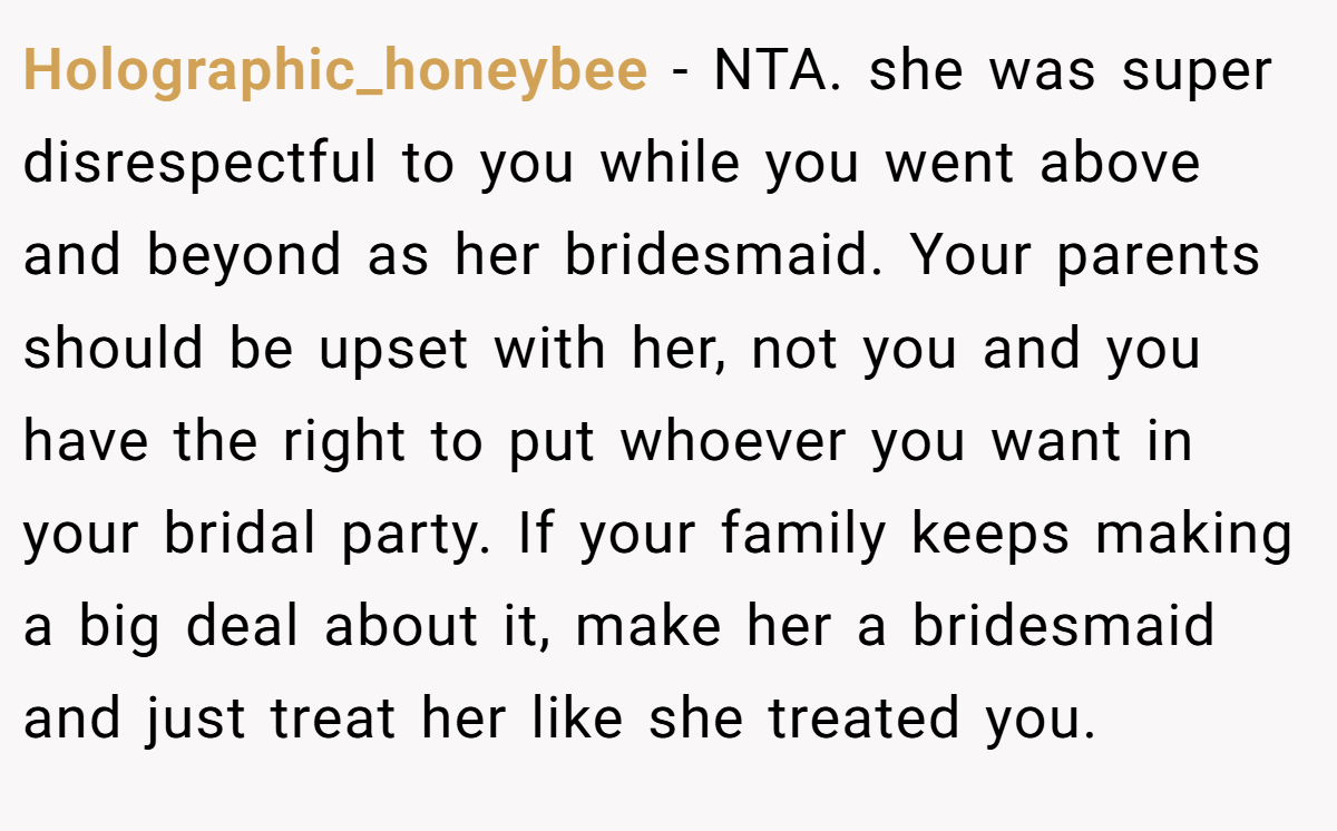 Holographic_honeybee − NTA. she was super disrespectful to you while you went above and beyond as her bridesmaid. Your parents should be upset with her, not you and you have the right to put whoever you want in your bridal party. If your family keeps making a big deal about it, make her a bridesmaid and just treat her like she treated you.