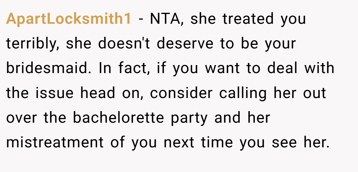 ApartLocksmith1 − NTA, she treated you terribly, she doesn't deserve to be your bridesmaid. In fact, if you want to deal with the issue head on, consider calling her out over the bachelorette party and her mistreatment of you next time you see her.