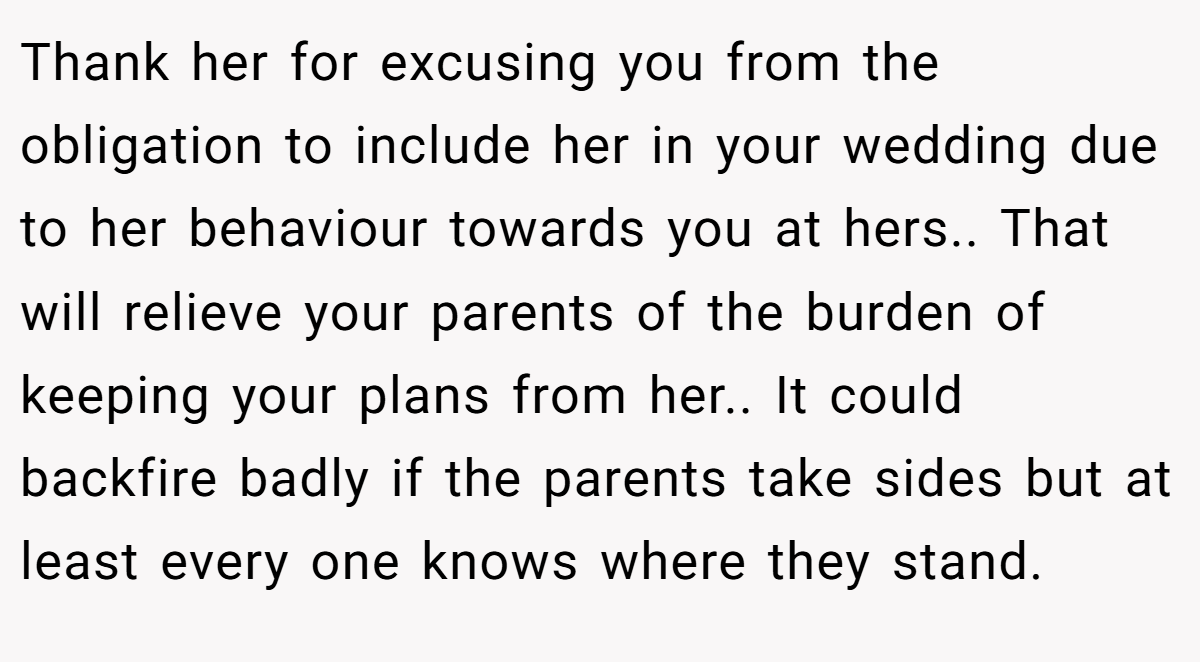 Thank her for excusing you from the obligation to include her in your wedding due to her behaviour towards you at hers.. That will relieve your parents of the burden of keeping your plans from her.. It could backfire badly if the parents take sides but at least every one knows where they stand.