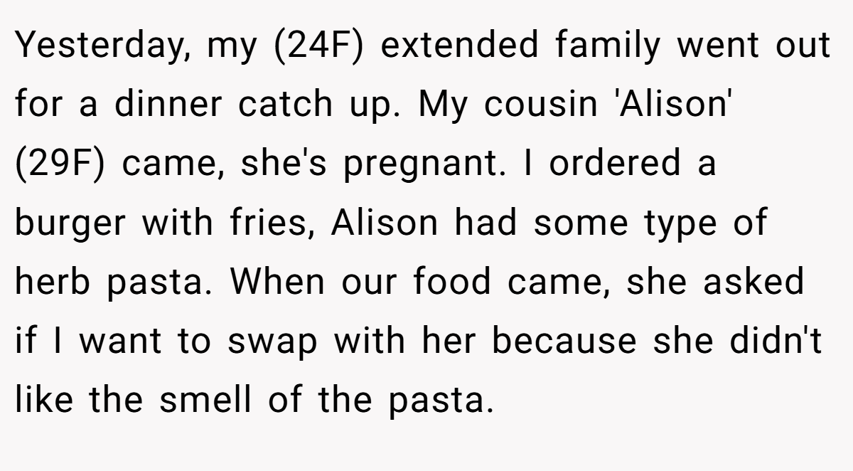 Yesterday, my (24F) extended family went out for a dinner catch up. My cousin 'Alison' (29F) came, she's pregnant. I ordered a burger with fries, Alison had some type of herb pasta. When our food came, she asked if I want to swap with her because she didn't like the smell of the pasta.
