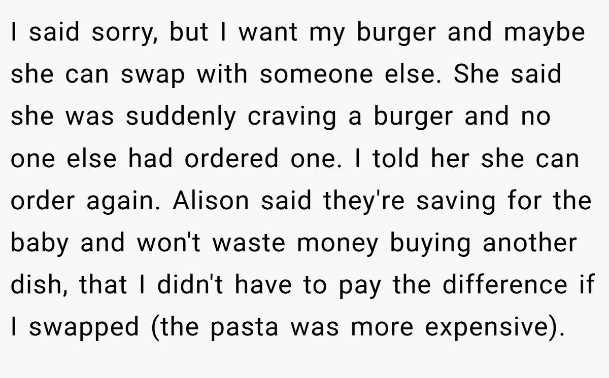 I said sorry, but I want my burger and maybe she can swap with someone else. She said she was suddenly craving a burger and no one else had ordered one. I told her she can order again. Alison said they're saving for the baby and won't waste money buying another dish, that I didn't have to pay the difference if I swapped (the pasta was more expensive).