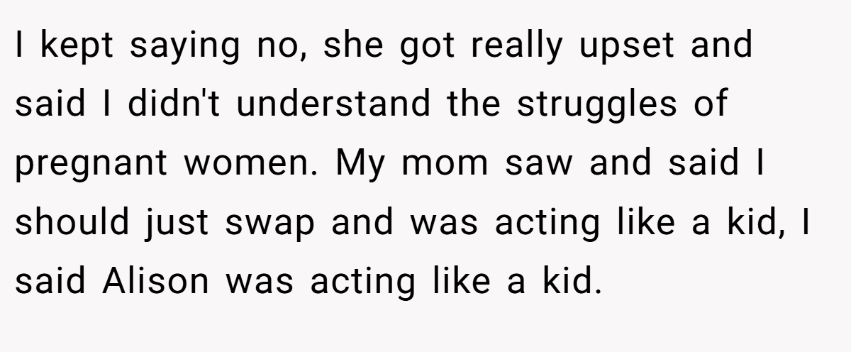 I kept saying no, she got really upset and said I didn't understand the struggles of pregnant women. My mom saw and said I should just swap and was acting like a kid, I said Alison was acting like a kid.