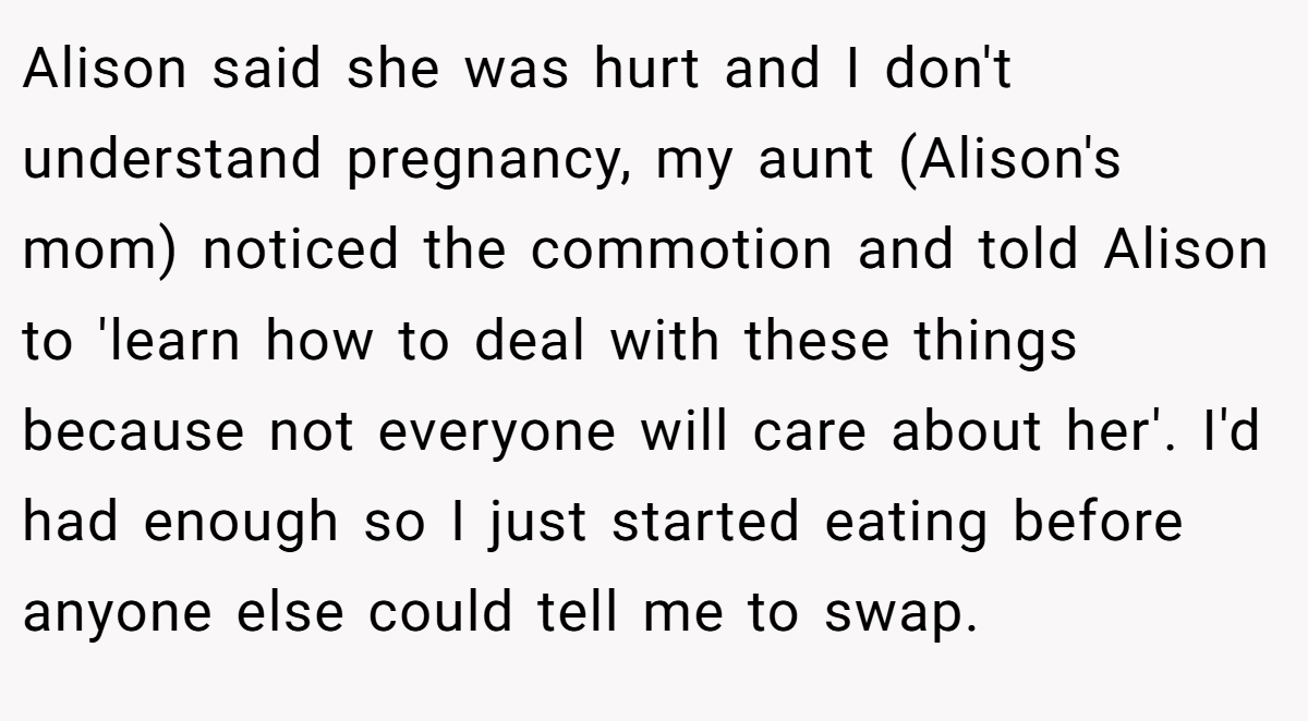 Alison said she was hurt and I don't understand pregnancy, my aunt (Alison's mom) noticed the commotion and told Alison to 'learn how to deal with these things because not everyone will care about her'. I'd had enough so I just started eating before anyone else could tell me to swap.