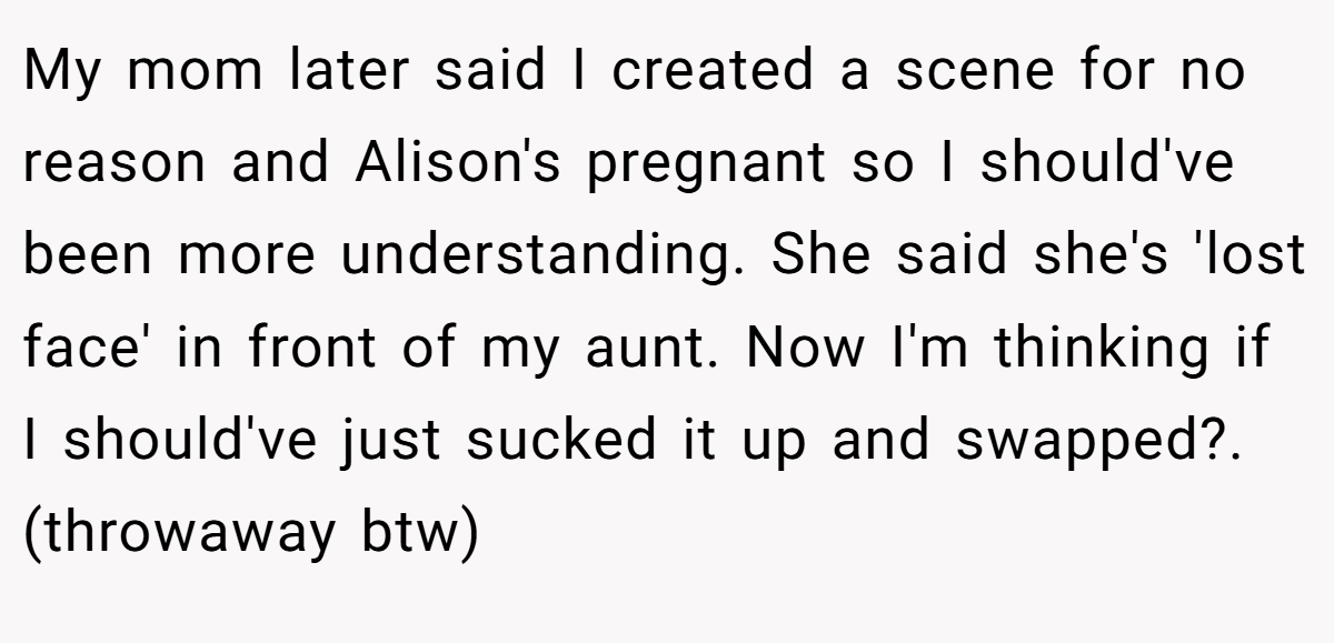 My mom later said I created a scene for no reason and Alison's pregnant so I should've been more understanding. She said she's 'lost face' in front of my aunt. Now I'm thinking if I should've just sucked it up and swapped?. (throwaway btw)