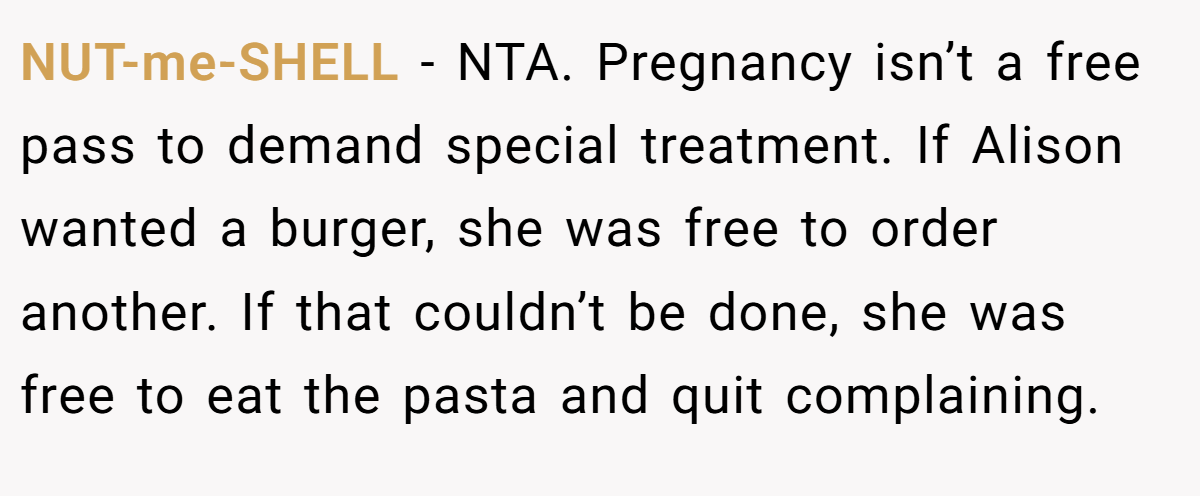 NUT-me-SHELL − NTA. Pregnancy isn’t a free pass to demand special treatment. If Alison wanted a burger, she was free to order another. If that couldn’t be done, she was free to eat the pasta and quit complaining.