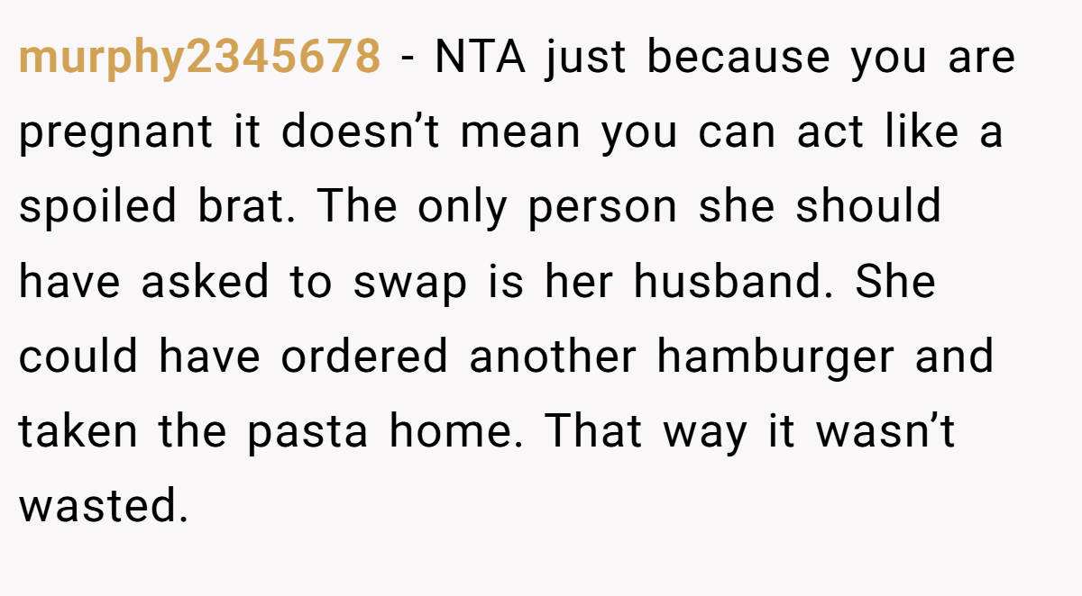 murphy2345678 − NTA just because you are pregnant it doesn’t mean you can act like a spoiled brat. The only person she should have asked to swap is her husband. She could have ordered another hamburger and taken the pasta home. That way it wasn’t wasted.