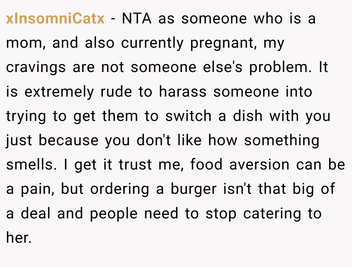 xInsomniCatx − NTA as someone who is a mom, and also currently pregnant, my cravings are not someone else's problem. It is extremely rude to harass someone into trying to get them to switch a dish with you just because you don't like how something smells. I get it trust me, food aversion can be a pain, but ordering a burger isn't that big of a deal and people need to stop catering to her.
